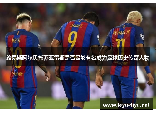 路易斯阿尔贝托苏亚雷斯是否足够有名成为足球历史传奇人物