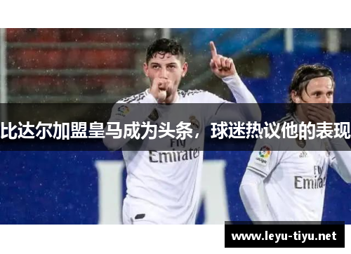 比达尔加盟皇马成为头条，球迷热议他的表现
