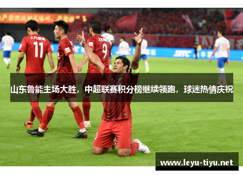 山东鲁能主场大胜，中超联赛积分榜继续领跑，球迷热情庆祝